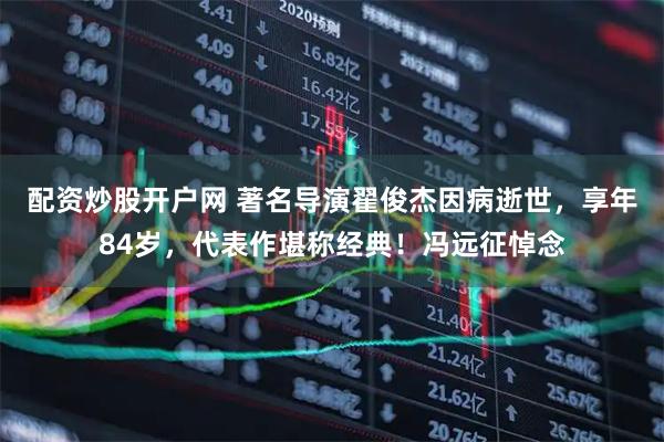 配资炒股开户网 著名导演翟俊杰因病逝世，享年84岁，代表作堪称经典！冯远征悼念