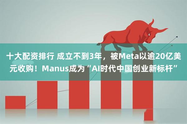 十大配资排行 成立不到3年,被Meta以逾20亿美元收购!Manus成为“AI时代中国创业新标杆”