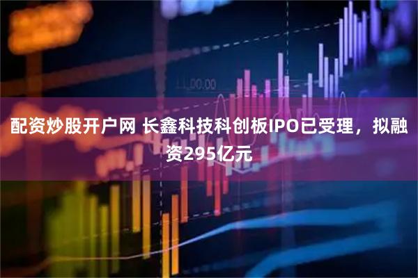 配资炒股开户网 长鑫科技科创板IPO已受理,拟融资295亿元