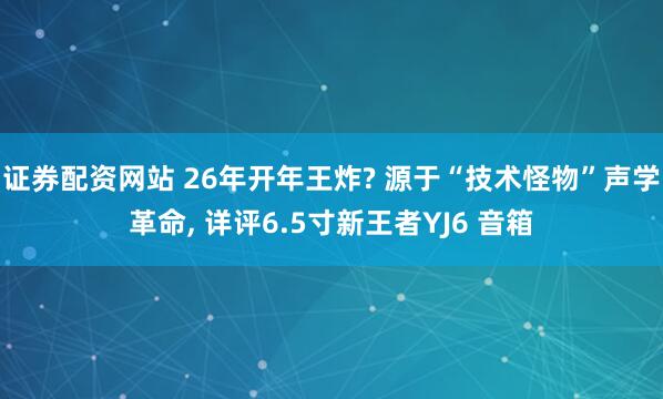 证券配资网站 26年开年王炸? 源于“技术怪物”声学革命, 详评6.5寸新王者YJ6 音箱