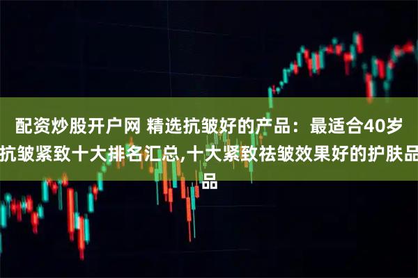 配资炒股开户网 精选抗皱好的产品：最适合40岁抗皱紧致十大排名汇总,十大紧致祛皱效果好的护肤品