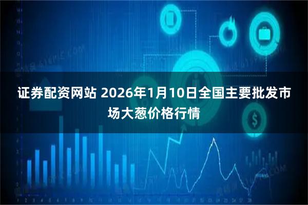 证券配资网站 2026年1月10日全国主要批发市场大葱价格行情