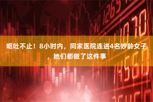 呕吐不止!8小时内,同家医院连进4名妙龄女子,她们都做了这件事