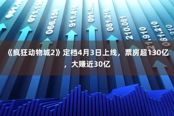 《疯狂动物城2》定档4月3日上线，票房超130亿，大赚近30亿