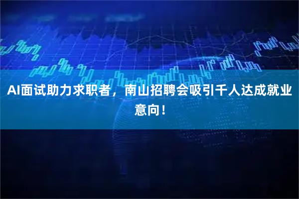 AI面试助力求职者,南山招聘会吸引千人达成就业意向!