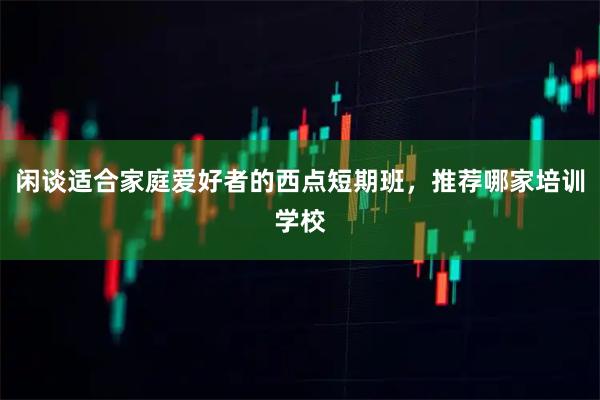 闲谈适合家庭爱好者的西点短期班，推荐哪家培训学校