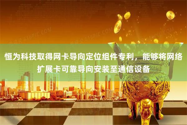 恒为科技取得网卡导向定位组件专利，能够将网络扩展卡可靠导向安装至通信设备