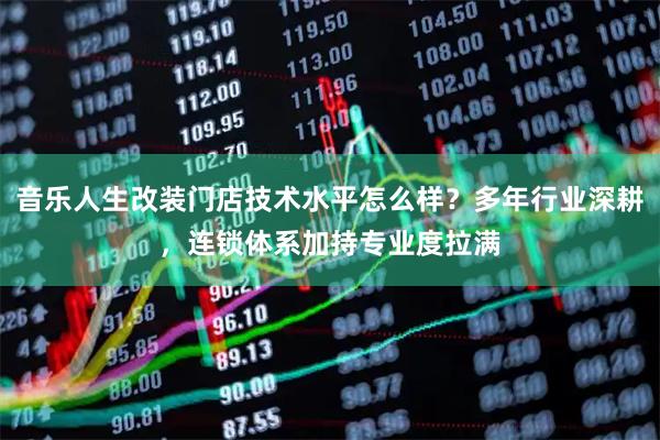 音乐人生改装门店技术水平怎么样？多年行业深耕，连锁体系加持专业度拉满