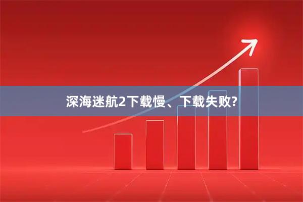 深海迷航2下载慢、下载失败?