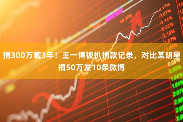 捐300万藏3年！王一博被扒捐款记录，对比某明星捐50万发10条微博