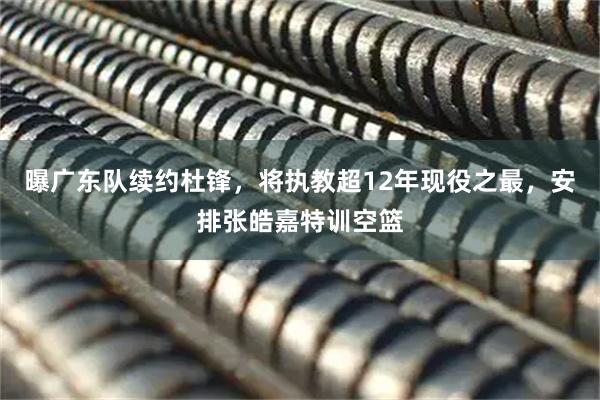 曝广东队续约杜锋，将执教超12年现役之最，安排张皓嘉特训空篮