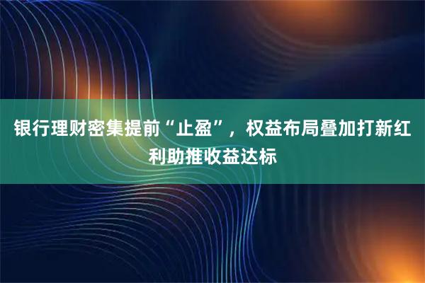银行理财密集提前“止盈”，权益布局叠加打新红利助推收益达标
