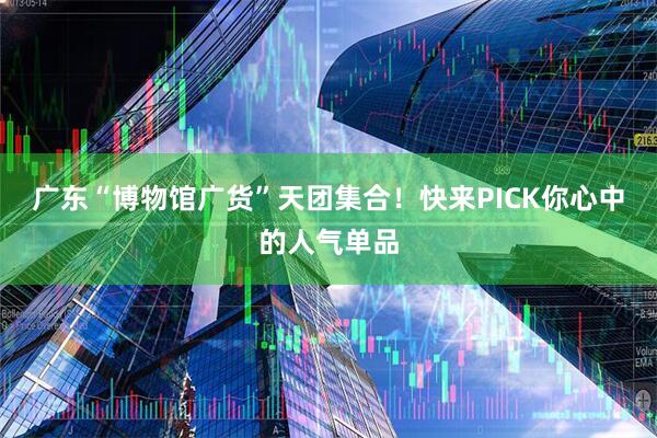 广东“博物馆广货”天团集合！快来PICK你心中的人气单品