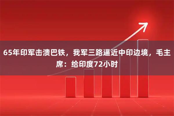 65年印军击溃巴铁,我军三路逼近中印边境,毛主席:给印度72小时