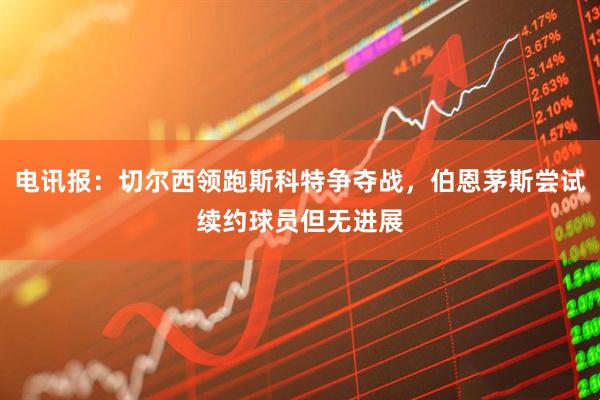 电讯报：切尔西领跑斯科特争夺战，伯恩茅斯尝试续约球员但无进展